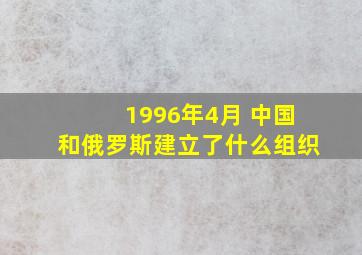 1996年4月 中国和俄罗斯建立了什么组织